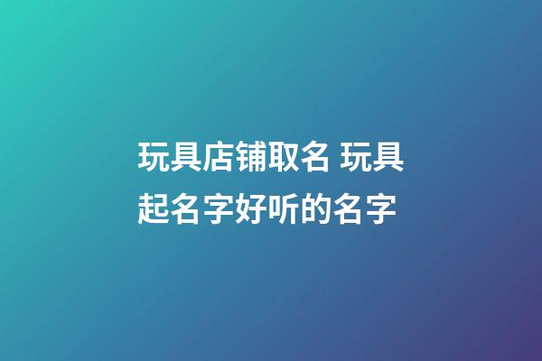 玩具店铺取名 玩具起名字好听的名字-第1张-店铺起名-玄机派
